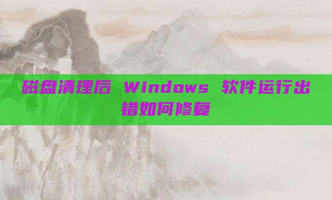 磁盘清理后 Windows 软件运行出错如何修复