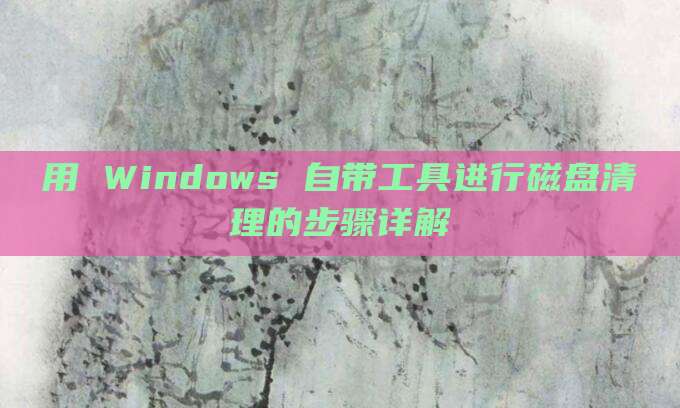 用 Windows 自带工具进行磁盘清理的步骤详解