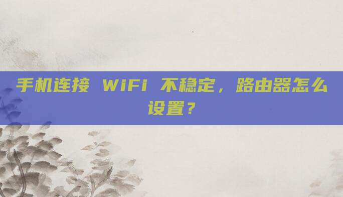 手机连接 WiFi 不稳定,路由器怎么设置?