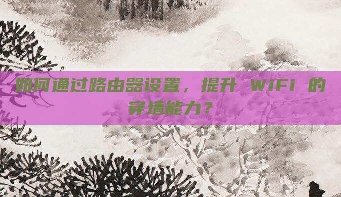 如何通过路由器设置,提升 WiFi 的穿墙能力?