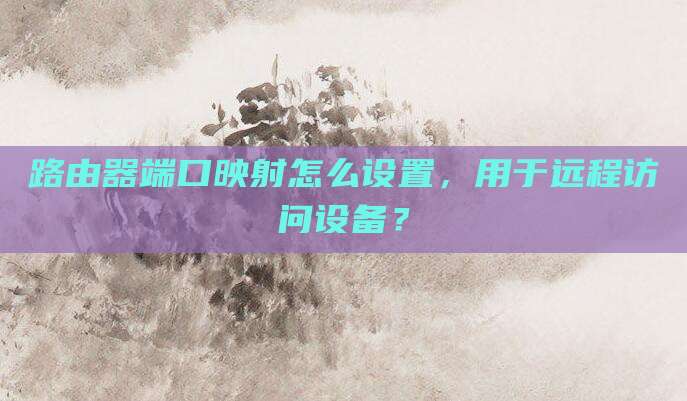 路由器端口映射怎么设置,用于远程访问设备?