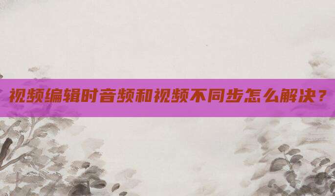 视频编辑时音频和视频不同步怎么解决?