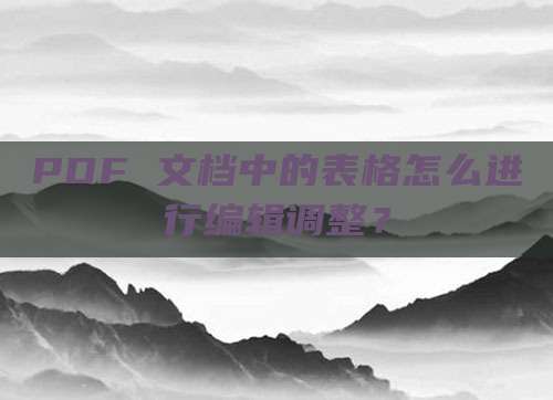 PDF 文档中的表格怎么进行编辑调整?