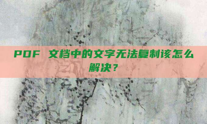 PDF 文档中的文字无法复制该怎么解决?