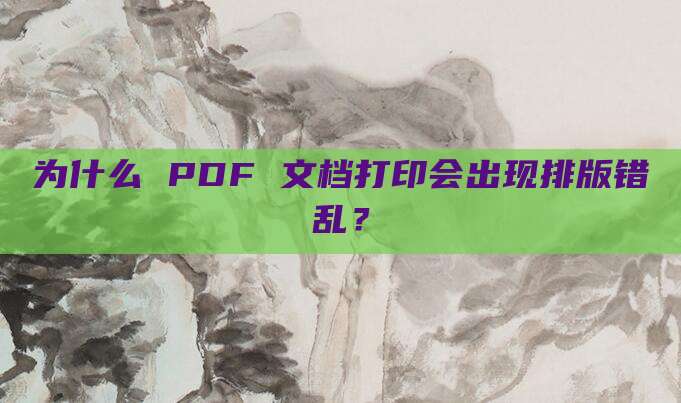 为什么 PDF 文档打印会出现排版错乱?