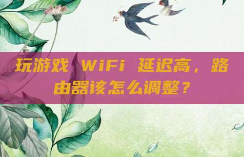 玩游戏 WiFi 延迟高,路由器该怎么调整?