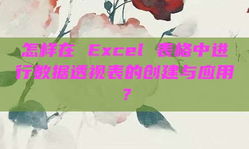 怎样在 Excel 表格中进行数据透视表的创建与应用?