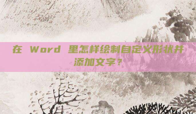 在 Word 里怎样绘制自定义形状并添加文字?